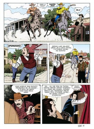 JESI LI I NAPRl
dUOF JED!
HEJ!
im m
'M
si
H
HP
w
-•y 9V
Tl' Wl
UPOMOOOC! JEPAN LUD/ MLADIC
Li$AO JE U MOJ HOTEL
I OTVORIO VATRU
SOSTE
NA
iv,
c
V
A
IF^. -
sA
DA... ALI NE ZNA ZA TAJNA
VRATA! PRODI ISPOD STEPENI-
CA / PRIDI MU SLEDA, JOSSE!
BROJl DO TRIDESET PRIJE
NEGO $TO OTVOR/$ VATRU...
Ml dEMO IZVESTI .
DIVERZIJU' ^ -m
OKAY,
JIMMY/
ONO KOPILE ZNA PUCATI!
PROBUSlO Ml JE RAME!.
A FLINTA JE UBIO/
I SAD NAS CEKA
^ . VANI!
T

^•31
 