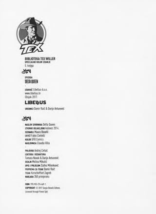 BIBLIOTEKA TEX WILIER
SPECtJALNO KOLOR IZDANJE
5. knjlga
EPIZODA
DEIA QUEEN
izoavaC Libellus d.o.o.
www.libeUus.hr
Ozujak 2017.
LIBEl^US
urednici Damir Raid & Darljo Antunovic
naslov izvornika Delta Queen
IZVORNO OBJAVUENO kolOVOZ 2014.
scenarij Mauro Boselll
crte2 Fabio Civitelli
kolor GFB Comics
naslovnica Ctaudio Villa
pruevoo Andrej Cvitas
LEKTURA I REDAKTURA
Tamara Novak & Darijo Antunovic
dizajn Melina Mikulic
upis i prijelom Zlatko Milenkovic
priprema za tisak Damir Raid
tisak Kerschoffset Zagreb
nakuda 350 primjeraka
ISBN 978-V53-276-669-1
COPYRIGHT © 2017Sergio BonelU Edltore.
Licensedthrough PaniniSpA.
 