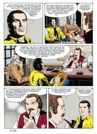 BILL CARMICHAEL ISTRA2IVAO JE NIZ
PLJAdKI U TEKSASU TE JE PRIMIJETIO
SLldNOST S DRUGIM PLJAdKAMA
KOJE SU SE NEDAV-
NO DOGOPILE U
LOUISIANI I
MISSISSI-
PPIJU...
NE ZNAM $TO GA JE DOVELO
NA TRAG JIMMVJA SCARA, ALl
NJEGOVE POSLJEDNJE RIJEdl
TICALE SU SE UPRAVO JIMMY-
JA... "BIO JE TO JIMMY
SCAR", PROMRMLJAO
JE...
I VI STE GA
PRONASLI I
ZADOVOLJILI
PRAVDU!
gSsr^I
--
5^
i'
ISKRENO, NE BIH Nl OCEKIVAO NISTA MANJE OD
LJUPl VASE REPUTACIJE.' DAKLE, SVE SE ZAKLJU-
ClLO NA NAJBOLJI MOSUdl NAClN.' JEDAN PRIJE-
STUPNIK BRZINSKI JE PLATIO SVOJ PUS PRAVDI
BEZ DODATNIH TROSKOVA ZA ZAJEDNICU,
KAO §TO SU TROSKOVI SUPE-
W NJA I SLldNO... <£
rv a
-•ft '
h? 3
(T r
f/d
n
Nl
/V
3:
S
...A ISTOVREMENO JE MOJ GRAD OCIS
dEN OP PROBEMATldNIH ELEMENATA!
ZA MENE OVA PRldA ZA-
VR$AVA OVDJE! NEMA
POTREBE ZA DODAT- /£
NOM /STRAGOM...
JA SAM ZADOVOLJAN
A PRETPOSTAVLJAM
PA STE I VI...
ISKRENO, BAS I
NISAM, $ER/FE
HOPGSONE/
N
J_
✓
J'-
 
