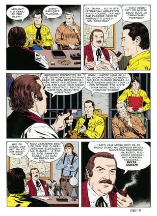 I TAKO OOU5-
TATI OP MISIJE
ZBOG KOJE JE
CARMICHAEL
POSINUOP
PA, ZNAM... ALI VI 5TE
ISTRA2IVALI UBOJSTVO
SVOG KOLEGE, ZAR NEP
ZAR PLJAdKE NEdETE
PREPUSTITI SAVEZ-
NIM $ER/F/MAP /
ZABO—
RAVLJATE
PLJAdKE..
MOLIMF!
A U dEMU
JE PRO-
BLEMF
i!
v^ir
F)
4^ m
L
HMM... KAZITE NAM JE L/
NA OVOM POPRUdJU NEPAV
NO B/LO PLJAdKI BANAKA /I
PO^TANSKIH UREPAF I IMA I
JO$ STOGOP $TO B1STE
NAM MOGLI REdl O ^
^ JIMMYJU SCARUF
GROMOVI! POPUSTITE PA N
JO$ JEPNOM KONSTATIRAM
KAKO JE VA$A REPUTACIJA I
VVI$E NESO ZASLUZENA/ ZBI-
lja ste ljupi koji nikap
M NE OPUSTAJU. RECITE, /
♦X KAKO VAM MOGU BlTl^~
KORISTANP ~
ILI
*1
n
1
L^>
>2
MOJ ZAMJENIK REdl
dE VAM SVE O NERI-
JE$EN/M SLUdAJEVI-
MA PLJAdKI... A $TO
SE T/^E JIMMYJA
SCARA, I JA SAM .
GA DR2AO NA
OKU... /
BIO JE
LOlAd, ZAR
NEP NA KO-
J/M BROP-
OVIMAF y
...I ZATO VAM MOGU REdl PA JE
RADIO SAMO NA JEPNOM BROPU.
NAJVEdEM PAROBROPU
^ NA RIJECI, PLO-
VEdOJ KOCKAR
NICI HORACEA
TAGGARTA...
DELTA
<r
QUEEN!
£
.
s
n
@2-39
 