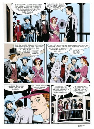 BOGATI OTAC MALO JE RAZVE-
ZAO KESU... IMAM DOVOLJNO
ZA NEKOLIKO NOdl ZABAVE/ I
TKO ZNA, MO^DA Ml BOZlCA
FORTUNA OVOS PUTA
BUDE NAKLO-
NJENA/
NADAM SE DA dE BIT/
TAKO!... NEGO, NEdES
ME UPOZNATI SA SVO-
J/M PRIJATELJI
CAMAP
NAJVEdl KOCKAR NA MISSISSIPPIJU! AKO MU
PRU2ITE RUKU, OBAVEZNO POSLIJE PROVJE- ^
RITE JESU LI VAM SVI
OVO SU MOJE RO&AKINJE SARAH
I MOLLY! HTJELE STE UPOZNATI
^ RICKA DEMARESTA, OJE-
®| VOJKEF E PA, ^
EVO GA/
PRSTI NA BROJU PERCY
SE VOLI
§AUTI..
HE
HE
LPRAGO
NAM JE!
s
/■
m
OH... OVO JE SVE
TAKO ROMAN-
^ TldNO! ^
LIJEPE ZENE NE
TREBAJU ME SE
BOJATI!
DA, NAJVECA!...
PLOVIDBA JE TEK
OBldNA IZLIKA...
VA2NE SU SAMO
HAZARDNE
IGRE!
JE LI PELTA ^
QUEEN ZBILJA
NAJVEdA PLOVEdA
KOCKARNICA NA
MISSISSIPPIJUF
)
m
 '/
r.?»
^•45
 