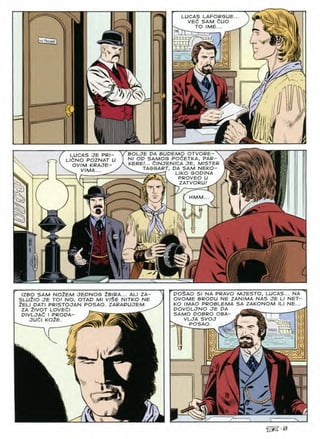 LUCAS LAFORGUE...
VEd SAM duo
TO /ME
n u uC'i
l 11 f
jaasfcg>»
-
:j
BOLJE OA BUDEMO OTVORE- N
Nl OP SAMOS POdETKA, PAR-
KERE!... dlNJENICA JE, MISTER
TAGGART, PA SAM NEKO-
^ T-^-rT L,KO
GOPINA
^ PROVEO U .
S^,Lf VfV ZATVORU!
LUCAS JE PRI-
LldNO POZNAT U
OVIM KRAJE-
 V/MA... ^
ages
HMM
a
W
at
M.
v
5
V
s:
JZBO SAM NOtEM JEDNOS 2BIRA... ALI ZA-
SLU2IO JE TO! NO, OTAD Ml VlSE NITKO NE
Zeli dati pristojan posao. zaradujem
ZA ZlVOT LOVEdl
DIVLJAt I PRODA-
judi koZe.
DO$AO S/ NA PRAVO MJESTO, LUCAS... NA
OVOME BROPU NE ZANIMA NAS JE L/ NET-
KO /MAO PROBLEMA SA ZAKONOM ILI NE...
POVOLJNO JE PA
SAMO POBRO OBA-
VLJA SVOJ
POSAO. 4C7>
r
h
@2-49
 