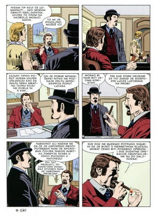 N/SAM TIP KOJI CE UZ-
MAKNUTI... AKO MORAM
OBAVITI NEKI ZADATAK,
UVIJEK TO dlNIM NA
NAJBOLJI MOGUdl
NAdlN. / TO Ml JE
POVOLJNO
mo2e£ idn
J
'M
m
t.
I
m
MOGAO BI
NAM BITI VE
OMA KORI-
_ STAN... .
CAJUN/ TIPOVI PO-
PUT NJEGA UVIJEK
IZGLEDAJU KAO DA
IMAJU NEKU MRAd-
NU TAJNU KOJU
NE DIJELE NI
TEK KAD DODE VRIJEME
ZA TO! ZASAD JE GOSPO-
DIN LUCAS LAFORGUE
NA PROBI! ^
ON JE DOBAR MOMAK
§EFE/ NITKO NE POZ-
NAJE DELTU MISSI-
SSIPPIJA POPUT
^ LUCASA.
KIM
4
/
NARAVNO/ ALI NADAM SE^N
DA <^E JE USPJE$NO PROdl!
POTREBAN NAM JE SPOSO-
BAN tOVJEK NAKON GUBIT-
KA JIMMYJA SCARA U
ONOJ PUCNJAVI U
NATCHEZU!
DA/ TAJ —
PROKLETI, TA-
JANSTVENI DOGA-
DAJ STVORIO NAM
JE OGROMAN s
ferw PROBLEM/
SVE DOK NE BUDEMO POTPUNO SIGUR-
Nl DA JE RIJEd O NESRETNOM SLUdAJU,
MORAT dEMO BITI POSEBNO OPREZNI...
I SVE DODATNE OPE-
RACIJE OBUSTAVLJE-
NE SU DO DALJ-
NJEGA!
A - v
50-iZi?
 