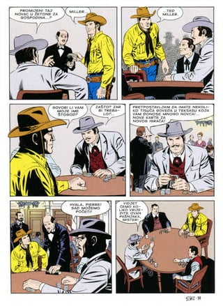 PROMIJENI TAJ
NOVAC U 2ETONE ZA
SOSPOD/NA...P
...TED
MILLER
MILLER
'V
S
^ r

A/
ZA^TOP ZAR PRETPOSTAVLJAM DA IMATE NEKOLI-
KO TISUdA GOVEDA U TEKSASU KOJA
VAM DONOSE MNOGO NOVCA/...
NOVE KARTE ZA
NOVOS IGRA^A/
-— c
SOVORI LI VAM
MOJE IME
$TOSODP
B TREBA-
LOP...
yy
J
lii
^ 11
^ VIDJET
dEMO KO—
LIKO VRIJE
DITE IZVAN
PA$NJAKA.
HVALA, PIERRE
SAD MO^EMO fSi
POCETI
MISTER
I
>■
)/
 