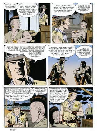 LUCAS... JE~
SI LI OTKRIO
$TOGODP
HEJ! MISLIO SAM
DA SU PRIPADNICI
TVOJE RASE STRP-
LJIVIJI, MON AMU
UPRAVO SAM SE
UKRCAO...
m
n
-
M/SL/$ DA JE
ALINEIN BRAT
UBIJEN U TU-
dNJAVIF
...I KAO POdETNIKU,
MOJ JE PRVI ZADATAK
PAZITI NA TU£NJAVE
KOJE KATKAD IZBIJU
NA OVOJ PALUBI!
i
AKO JE TAKO, BIT dE GOTOVO NEMOGUdE
OTKRITI IDENTITET NJEGOVA UBOJICE! NO,
ZNAMO DA JE JEAN-PIERRE BEAUCLAIR
POGODEN IZ NEPOSREDNE
BLIZINE PI$TO-
LJEM MALOG
KALIBRA...
m

m n
...POPUT ONIH KAKVE OBI-
dNO NOSE D2ENTLMENI.
I M02DA JE RIJEd O NEKO-
ME TKO SE BIO UKRCAO
NA BROD U POTRAZI
ZA POSLOM.
MOZDA Bl
ONDA TREBALO
ISTRAilTI GOR-
NJE PALUBE,
LUCAS!
TREBAT dE VREMENA ZA TO...
NAMJERAVAM OSTAVITI DOBAR }
DOJAM KOD SVOJIH POSLODA-
VACA... ALI TREBAT dE VI$E OD
JEDNOG PUTOVANJA I Tl NE-
dE$ MOdl SVAKI PUT BITI
SA MNOM, TANI-
KANE!
MAM'ZELLE
ALINE Ml JE
ZAPOVJE-
DILA..
'4
r-;
MAM'ZELLE ALINE
NIJE OVDJE, A Ml
NE SMIJEMO UPA-
DATI U Odl... I SAD
SE PRETVARAJ DA
SE NE POZNAJE-
MOI ONO JE JE-
DAN OD MOJIH
"KOLEGA"!
m
K.
J
 