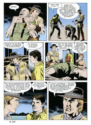 HEJ! JE5I
LI GA...F! I SM/RI SEI
y RIJEd JE O
STAROM POTEZU
CAJUNA IZ MOdVA-
RE... ODUZME§ MU
DAH PRITISKOM NA
KAROTIDU I ON U
TRENU IZGUBI
V SVIJEST/
UNNGH..
A
's
x'
-77
L-
/
CHARLIE CE SE PRO-
BUDITI S VRASKOM
GLAVOBOLJOM/
TA ZNACKA!
I Tl SI dLAN
POSADE!...
TEK SU ME ZAPO , KOLEGAr
GROMOVI!
ZASTO SI Ml
ONDA POMO
©AOP OTPU-
SLILI OSIGURA
NJU ON Ml JE
KOLEGA!
CE
STIT
TE
©
Si
-
NE VOLIM NEPOSTENU IGRU!
I NE BIH BA§ REKAO DA 6E ME
OTPUSTITI... ON N/JE VIDIO
TKO MU JE TO UdlNIO! A JA
fiU IZMISLITI UVJERLJI-
VU PRldlCU!
JA SAM KIT
iA/ILLER/ HVALA
T), PRIJATE-
LJU/
<5
■x
'^T ■M
(h
Li
LUCAS LAFORGUE... IZGLEDA
DA NA BRODU DELTA QUEEN
NE VOLE RADOZNALCE... I
STOGA SE ODSAD POKU-
SAJ KLONITI NEVO-
LJA KITE
%
jSx
 