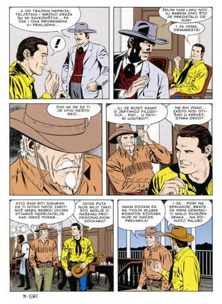 ...A OD TRAJNIH NEPRIJA-
TELJSTAVA I MR2NJI DRAlA
SU Ml SAVEZN/§TVA... PA
dAK I ONA PRIVREMENA
ILI PRIKLAPNA...
2ELIM VAM LAKU NOd..
ILI BAREM ONO $TO
JE PREOSTALO OD
NJE!
I OA VAMA,
DEMARESTE!
#
/ ^
m
m
A
'^2
CINI Ml SE DA ...ILI JE RIJEC SAMO
O JEFTINOJ F/LOZO-
FIJI... PIH.'... U dETI-
Rl UJUTROF!
NE BIH ZNAO...
ZA$TO NISI OTI-
$AO U KREVET,
NE$TO
JE HTIO
RECI
STARA DEVOP
7
W.
,-L
w
a 
,  
/ x
I
1
r.
HTIO SAM BITI SISURAN
DA Tl NITKO NEtE ZARITI
no2 medu rebra; uvuek
stvaraS neprijatelje
KAD ISRAS POKER...
OVOG PUTA
NUE BILO TAKO
STO MISLlS O
NASEMU PRO-
FESIONALNOM
KOCKARUF
f
IMAM DOJAM DA
SA TVOJA GLUMA
BOGATOG STOaARA
N/JE N/ NA^AS
PREVARILA!
I OA... POD/ NA
SPAVANJE, BRATE.
JA /DEM UDAHNU-
Tl MALO SVJE2ES
ZRAKA... NA DO-
NJOJ PALUBI!
70 ■
 