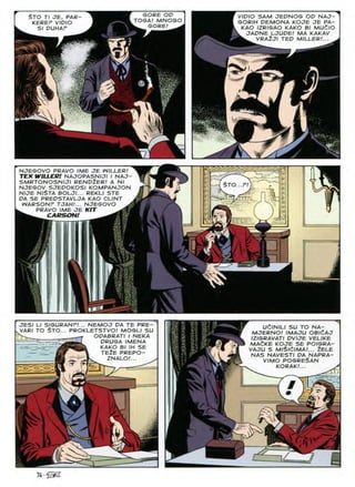 $TO Tl JE, PAR-
KEREF VIDIO
SI DUHAF
GORE OD
„ TOGA! MNOGO |
GORE!
VIDIO SAM JEDNOG OD NAJ-
GORIH DEMONA KOJE JE PA-
KAO IZRIGAO KAKO Bl MUdlO
JADNE LJUDE! MA KAKAV
VRA2JI TED MILLER!..
i
NJEGOVO PRAVO IME JE WILLER!
TEX WILLER! NAJOPASNIJI I NAJ-
SMRTONOSNIJI REND2ER! A Nl
NJEGOV SJEDOKOSI KOMPANJON
NIJE NlSTA BOLJI... REKLI STE
DA SE PREDSTAVLJA KAO CLINT
WARSONP TJAH!... NJEGOVO A
PRAVO IME JE KIT
^ carson!
STO
V
JESI LI SIGURANF!... NEMOJ DA TE PRE-
vVAR/ TO $TO... PROKLETSTVO! MOGLI SU
ODABRATI I NEKA
DRUGA IMENA
KAKO Bl IH SE
TE2E PREPO-
. VAK/
ZNALO
*0
UClN/LI SU TO NA-
MJERNOJ IMAJU OBldAJ
IZIGRAVATI DVIJE VELIKE
MAeKE KOJE SE POIGRA-
VAJU S MlSlcilMA.'... 2ELE
NAS NAVESTI DA NAPRA-
VIMO posreSan
KORAK.'... >
#
74 •
 