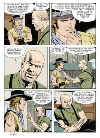 MORAM ZNATI $TO JE DOPU^TENO, A
$TO N/CTE. ZNA^, PRldA SE DA KAD NETKO
OSVOJI VEUK DOBITAK ZA KOCKARSKIM
STOLOM... ILI NE$TO
SLldNO... DA NA
KRAJU ZAVR$I U
RIJECI S KAME-
NOM OKO
VRATA!
KOLEGE SMO, ZAR NEr
M/SL/M DA /MAM PRAVO
ZNATI KAKVO JE MOJE
RADNO MJESTO! NA
ISTOJ SMO STRANI,
OA, DA... I Tl
ME SPA-
SIO/
SJECAS SEP

i
ISKRENO, TO
ME UOPdE NE
V Bl ZAdUDILO.
BEZOBZ/RAN SI, HAP SPO-
MENUT dU TE PARKERU.
ON VOL/ TAKVE
HA/ HA/ TA Tl JE
DOBRA! NEMOJ
VJEROVATI PRI-
&AMA, LUCAS! TIPOVE
k
 Wy
HEJ/ A SAD POD/MO
NA POdlNAK... KAD Bl
SAMO OVAJ TERETNI
VLAK KOJI Ml JURI
LUBANJOM PRE-
STAO KLOPO-
"W TAT//...
r
OPUSTI SE...
MOGAO B/ NA-
PREDOVATI U KA
RIJERI. UOSTA-
LOM, DUGUJEM
, Tl USLUGU...
If
ss
V
%
78-%SS
 