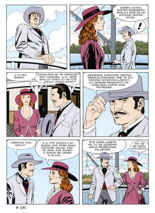 DOBRO JUTRO,
MISTER PEMARESTf
MISLILA SAM PA SU
KOCKARI NOdNE
PTICE...
&
P /
'
POVOLJNO Ml JE NEKOLIKO
SAT/ OPMORA. A VI, MISS
MOLLYP KAKO TO PA STE
^ USTALI OVAKO RANOP
...A VI VEC
BUPNI!
PRAZESNE PJEVOJKE OBICNO
SPAVAJU POKASNA JER TO PO
PRINOSI NJIHOVOJ LJEPOTI.
ALI MORAM PRIMIJETITI PA
VAMA SAN UOPdE NIJE
POTREBAN...
£

y/
/
STO ONPA KAZETE
NA TO PA ZAJEDNO
MALO PRO^ETAMO
PALUBOMP
PREPIVNI STE
MOLLY.'
A VI STE POISTA LJU-
BAZNI/ OVO POBA DANA
najviSe volim, pok
JE ZRAK JO$ SVJE2,
A SUNCE NE UPARA
U GLAVU...
BIT CE
Ml ZAPO-
VOLJSTVO
<73
k//

80
 