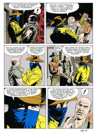 NECE
ALI TO BITI POTREBNO SAP CE Tl MOJ PRIJATELJ
SKINUTI POVEZ... GOVORI
TIHO ILI Tl SE KUNEM PA
dEMO TE SAMLJETI ZA
HRANU RIBAMA!
KAZES STO
AKO SVE
Ml
ZNAS PLJACKAMA
#
*
)l
m
SNALA-
Z/M SE.
L/JEPO PITANJE!
MORAS RISKI-
RATI, CHARLIE!
ZNAS LI PLI-
VAT/P
TKO Ml JAMdl DA ME
SVEJEDNO NEdETE
UBITI NAKON STO
PROPJEVAMF
MUY BIENf NA OVOM DIJELU
RIJEKE NEMA Nl BRZAKA Nl
VIROVA! OTPLIVAT dES DO
OBALE I ZAMESTI SVOJE
TRAGOVE...
mi
i
e:
/
/
r>
v
r'00
...A TVOJI KOMPANJONl Tl SE NEdE ...ALI SAMO AKO Ml SAP
KA2E$ NJIHOVA IMENA. PO-
ZNATE SU Ml POJEPINOSTI
O PLOAtKAMA I ZATO 6U
ZNATI LAZES LI ILI NE!
POfiNI PJEVATI, ^
i
MOCI OSVETITI ZATO STO CE BITI
MRTVI ILI U ZATVORU!... S DRUGE
STRANE, Tl dES PAK BITI SLO-
^ BOPAN KAO PTICA...
CHARLIE
/
#
'V
 