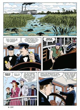 ja.I'V.
LI1
A
a,M
imamiijlHii
i|
w,
m
Rip
a
m
,k
r4££SlW
A.
? '

-i
l:<-^>
POZNAJEM OVU
STARU RIJEKU KAO
SVOJE DlEPOVE,
MANJE
PAZU OVDJE SE
LAKO NASUKATI
NA SPRUD!
CETVRT!
tl fiB
KAPETANE
&
It//
Xy
VIPJET CETE DA
dE BITI BOLJE
AKO SE DAMO
MALO VI$E
V ULIJEVO... ^
DA JE DUBINA
MANJA OD DE-
SET STOPA I DA
KOBILICA SAMO
$TO NIJE DO-
DIRNULA
. 1 DNO!
NEKA JE PROKLETO OVO
BLATNJAVO DNO KOJE SE
NEPRESTANO MIJENJA!
MANJE
ROLA!
$TO TO
ZNACIP
a
Ul
^ s
tV
86-@2
 