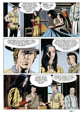 PREPOZNAO SAM
GA PO TETOVA2AMA
I MEOALJONU. ONAJ
TKO GA JE UBIO
NIJE MARIO ZA
TO OA GA
UZME...
--ix-
TKOTl... TKO
JE UBIO MOG
BRATA, LU-
CASP
v ■
—x-
kv
7
JEAN-PIERRE JE BIO DIJE-
TE DVIJU PONOSNIH NACIJA,
OBIJU POTLAdENIH OD STRANE
BIJELOG (iOVJEKA, CAJUNA
I ATAKAPA! MOJIM ilLAMA
TEdE ISTA KRV KOJA
SADA VRI OP
SRD2BE!
PRONAPEN JE U VOPI NAKON PRO-
LASKA BROPA PELTA QUEEN... HEMA
SUMHJE PA GA JE U VOPU BACIO
NETKO TKO SE NALAZIO
HA BROPU!
w ji
J.
UBOJICA JE BIO HA BRO-
PU DELTA QUEEN. ALI HEdE
BIT/ LAKO OTKRITI HJE-
GOV IDENTITET.
I MOJA CE SE
SRP2BA STI§ATI
TEK KAP RIJEKA
PROGUTA I UBO
JICU MOG
BRATA!
A
a
vV^
m
v
/ic
 