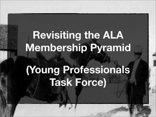 Revisiting the ALA
Membership Pyramid
(Young Professionals
Task Force)
 