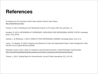 References
All Images from the University of North Texas Libraries’ Portal to Texas History
http://texashistory.unt.edu/
Frierson, E. (2011). Revisiting the ALA Membership Pyramid. In The Library With The Lead Pipe, 1-6.
Kowalsky, M. (2012). NETWORKING AT CONFERENCES: DEVELOPING YOUR PROFESSIONAL SUPPORT SYSTEM. Knowledge
Quest, 41(2), 60-63.
LaGarde, J., & Whitehead, T. (2012). POWER UP YOUR PROFESSIONAL LEARNING. Knowledge Quest, 41(2), 8-13.
Leong, J., & Vaughan, M. (2010). Preparing new librarians for career and organisational impact. Library Management, 31(8),
635-644. doi:10.1108/01435121011093405
Rheingold, Howard. (2011). Notes on cultivating a personal learning network. Howard Rheingold's Teaching Notes
http://howardrheingoldsteachingnotes.posterous.com/notes-on-growing-a-personal-learning-network
Thomas, L. (2011). Building Blocks for Personal Brands. Journal Of Web Librarianship, 5(2), 142-145.
 