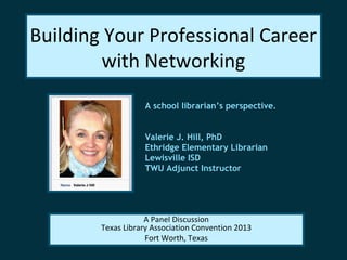 Building Your Professional Career
with Networking
A school librarian’s perspective.
Valerie J. Hill, PhD
Ethridge Elementary Librarian
Lewisville ISD
TWU Adjunct Instructor
A Panel Discussion
Texas Library Association Convention 2013
Fort Worth, Texas
 