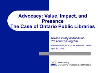 Advocacy: Value, Impact, and
Presence
The Case of Ontario Public Libraries
Texas Library Association
President’s Program
Stephen Abram, MLS , FOPL Executive Director
April 21, 2016
 