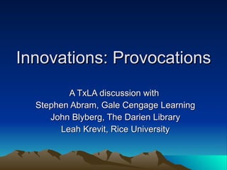Innovations: Provocations A TxLA discussion with  Stephen Abram, Gale Cengage Learning John Blyberg, The Darien Library Leah Krevit, Rice University 