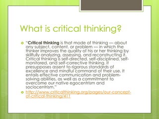 What is critical thinking?
 ―Critical thinking is that mode of thinking — about
any subject, content, or problem — in which the
thinker improves the quality of his or her thinking by
skillfully analyzing, assessing, and reconstructing it.
Critical thinking is self-directed, self-disciplined, self-
monitored, and self-corrective thinking. It
presupposes assent to rigorous standards of
excellence and mindful command of their use. It
entails effective communication and problem-
solving abilities, as well as a commitment to
overcome our native egocentrism and
sociocentrism.‖
 http://www.criticalthinking.org/pages/our-concept-
of-critical-thinking/411
 