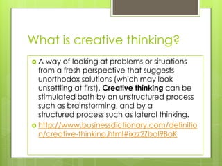What is creative thinking?
 A way of looking at problems or situations
from a fresh perspective that suggests
unorthodox solutions (which may look
unsettling at first). Creative thinking can be
stimulated both by an unstructured process
such as brainstorming, and by a
structured process such as lateral thinking.
 http://www.businessdictionary.com/definitio
n/creative-thinking.html#ixzz2ZbaI9BaK
 