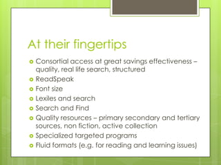 At their fingertips
 Consortial access at great savings effectiveness –
quality, real life search, structured
 ReadSpeak
 Font size
 Lexiles and search
 Search and Find
 Quality resources – primary secondary and tertiary
sources, non fiction, active collection
 Specialized targeted programs
 Fluid formats (e.g. for reading and learning issues)
 