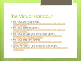 The Virtual Handout
 The Value of Public Libraries
http://stephenslighthouse.com/2010/04/06/the-value-of-
public-libraries/
 The Value of School Libraries
http://stephenslighthouse.com/2010/04/06/the-value-of-
school-libraries/
 The Value of Academic and College Libraries
http://stephenslighthouse.com/2010/04/07/value-of-
academic-and-college-libraries/
 The Value of Special Libraries
http://stephenslighthouse.com/2010/04/07/value-of-
special-libraries/
 Library Advocacy: Save the Library Campaigns
http://stephenslighthouse.com/2010/04/01/save-the-library-
campaigns/
 