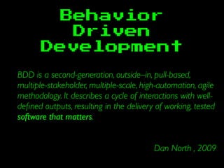 Behavior
Driven
Development
BDD is a second-generation, outside–in, pull-based,
multiple-stakeholder, multiple-scale, high-automation, agile
methodology. It describes a cycle of interactions with well-
deﬁned outputs, resulting in the delivery of working, tested
software that matters.
Dan North , 2009
 