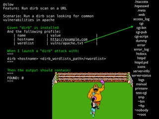 @slow
Feature: Run dirb scan on a URL
Scenario: Run a dirb scan looking for common
vulnerabilities in apache
Given "dirb" is installed
And the following profile:
| name | value |
| hostname | http://example.com |
| wordlist | vulns/apache.txt |
When I launch a "dirb" attack with:
"""
dirb <hostname> <dirb_wordlists_path>/<wordlist>
"""
Then the output should contain:
"""
FOUND: 0
"""
.htaccess
.htpasswd
.meta
.web
access_log
cgi
cgi-bin
cgi-pub
cgi-script
dummy
error
error_log
htdocs
httpd
httpd.pid
icons
server-info
server-status
logs
manual
printenv
test-cgi
tmp
~bin
~ftp
~nobody
~root
 