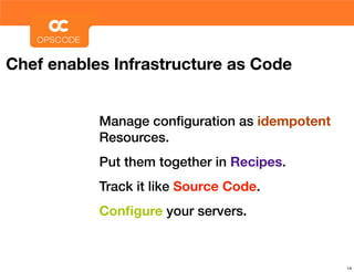 Chef enables Infrastructure as Code


           Manage conﬁguration as idempotent
           Resources.
           Put them together in Recipes.
           Track it like Source Code.
           Conﬁgure your servers.



                                               14
 