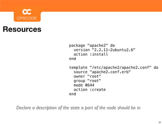 Resources
                               package "apache2" do
                                 version "2.2.11-2ubuntu2.6"
                                 action :install
                               end

                               template "/etc/apache2/apache2.conf" do
                                 source "apache2.conf.erb"
                                 owner "root"
                                 group "root"
                                 mode 0644
                                 action :create
                               end


   Declare a description of the state a part of the node should be in

                                                                         34
 