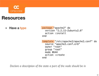 Resources

 ‣ Have a type                 package "apache2" do
                                 version "2.2.11-2ubuntu2.6"
                                 action :install
                               end

                               template "/etc/apache2/apache2.conf" do
                                 source "apache2.conf.erb"
                                 owner "root"
                                 group "root"
                                 mode 0644
                                 action :create
                               end


   Declare a description of the state a part of the node should be in

                                                                         34
 