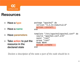 Resources

 ‣ Have a type                  package "apache2" do
                                  version "2.2.11-2ubuntu2.6"
                                  action :install
 ‣ Have a name                  end

                                template "/etc/apache2/apache2.conf" do
 ‣ Have parameters                source "apache2.conf.erb"
                                  owner "root"
 ‣ Take action to put the         group "root"
                                  mode 0644
   resource in the                action :create
   declared state               end


    Declare a description of the state a part of the node should be in

                                                                          34
 