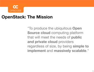 OpenStack: The Mission

           "To produce the ubiquitous Open
           Source cloud computing platform
           that will meet the needs of public
           and private cloud providers
           regardless of size, by being simple to
           implement and massively scalable."




                                                    5
 