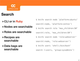 Search
                         $ knife search node 'platform:ubuntu'
‣ CLI or in Ruby
                         search(:node, ‘platform:centos’)
‣ Nodes are searchable   $ knife search role 'max_children:50'

‣ Roles are searchable   search(:role, ‘max_children:50’)

‣ Recipes are            $ knife search node ‘role:webserver’

 searchable              search(:node, ‘role:webserver’)

‣ Data bags are          $ knife users ‘shell:/bin/bash’

 searchable              search (:users, ‘group:sysadmins’)




                                                                 47
 