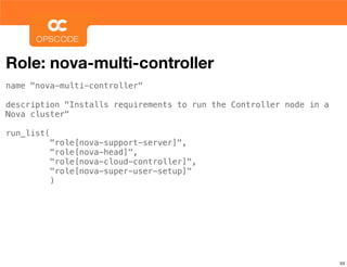 Role: nova-multi-controller
name "nova-multi-controller"

description "Installs requirements to run the Controller node in a
Nova cluster"

run_list(
            "role[nova-support-server]",
            "role[nova-head]",
            "role[nova-cloud-controller]",
            "role[nova-super-user-setup]"
            )




                                                                     53
 