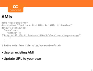 AMIs
name "nova-ami-urls"
description "Feed in a list URLs for AMIs to download"
default_attributes(
  "nova" => {
    "images" =>
["http://192.168.11.7/ubuntu1010-UEC-localuser-image.tar.gz”]
      }
  )

$ knife role from file roles/nova-ami-urls.rb


‣ Use an existing AMI
‣ Update URL to your own

                                                                59
 