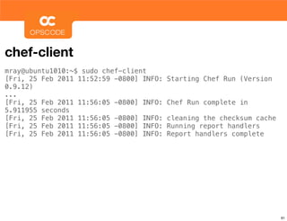 chef-client
mray@ubuntu1010:~$ sudo chef-client
[Fri, 25 Feb 2011 11:52:59 -0800] INFO:   Starting Chef Run (Version
0.9.12)
...
[Fri, 25 Feb 2011 11:56:05 -0800] INFO:   Chef Run complete in
5.911955 seconds
[Fri, 25 Feb 2011 11:56:05 -0800] INFO:   cleaning the checksum cache
[Fri, 25 Feb 2011 11:56:05 -0800] INFO:   Running report handlers
[Fri, 25 Feb 2011 11:56:05 -0800] INFO:   Report handlers complete




                                                                        61
 