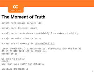 The Moment of Truth
nova@$ nova-manage service list

nova@$ euca-describe-images

nova@$ euca-run-instances ami-h8wh0j17 -k mykey -t m1.tiny

nova@$ euca-describe-instances

nova@$ ssh -i mykey.priv ubuntu@10.0.0.2

Linux i-00000001 2.6.35-24-virtual #42-Ubuntu SMP Thu Mar 30
05:15:26 UTC 2011 x86_64 GNU/Linux
Ubuntu 10.10

Welcome to Ubuntu!
<SNIP>
See "man sudo_root" for details.

ubuntu@i-00000001:~$
                                                               62
 