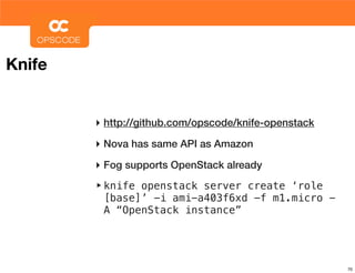 Knife


        ‣ http://github.com/opscode/knife-openstack
        ‣ Nova has same API as Amazon
        ‣ Fog supports OpenStack already
        ‣ knife openstack server create ‘role
         [base]’ -i ami-a403f6xd -f m1.micro -
         A “OpenStack instance”




                                                      70
 