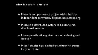 What is exactly is Mesos?
• Mesos is an open source project with a healthy
independent community: http://mesos.apache.org	

• Mesos is a distributed system to build and run
distributed systems	

• Mesos provides ﬁne-grained resource sharing and
isolation	

• Mesos enables high-availability and fault-tolerance
for your cluster
 