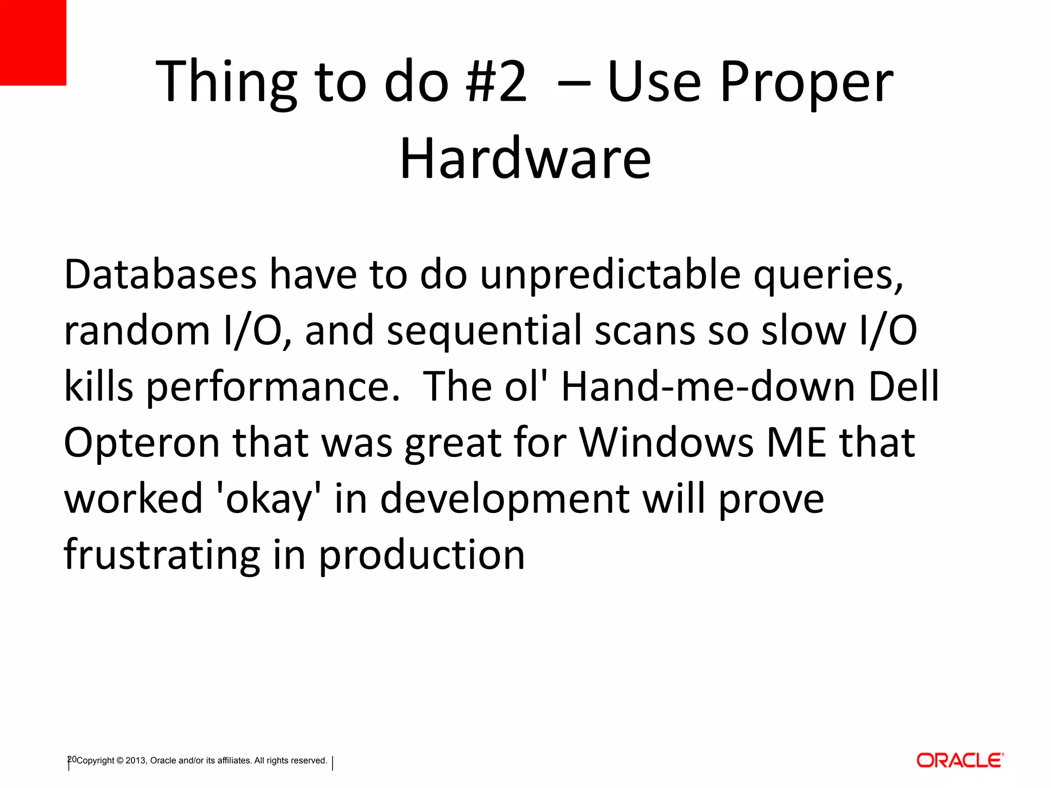 Copyright © 2013, Oracle and/or its affiliates. All rights reserved.20
Thing to do #2 – Use Proper
Hardware
Databases have to do unpredictable queries,
random I/O, and sequential scans so slow I/O
kills performance. The ol' Hand-me-down Dell
Opteron that was great for Windows ME that
worked 'okay' in development will prove
frustrating in production
 
