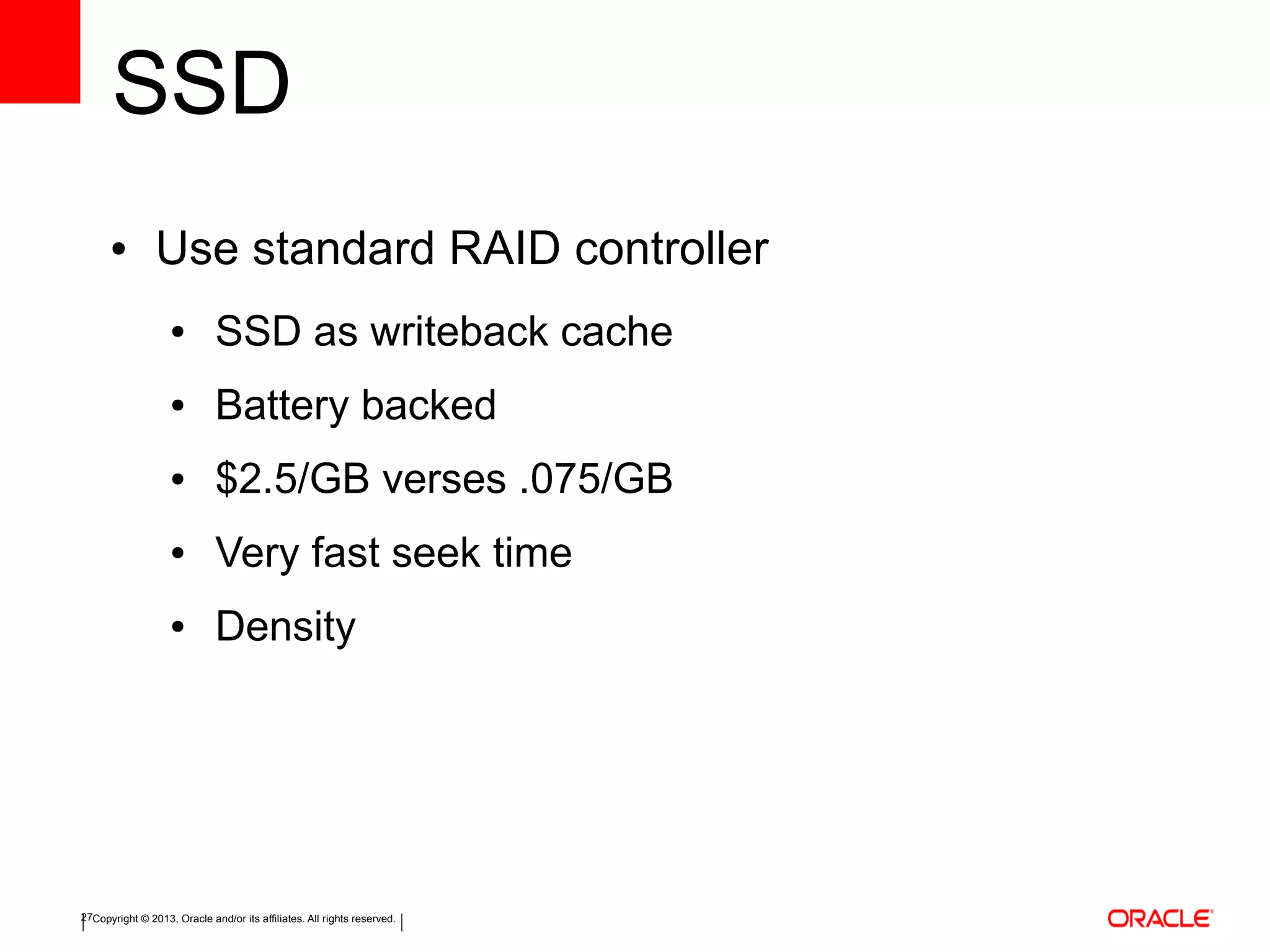 Copyright © 2013, Oracle and/or its affiliates. All rights reserved.27
SSD
● Use standard RAID controller
● SSD as writeback cache
● Battery backed
● $2.5/GB verses .075/GB
● Very fast seek time
● Density
 