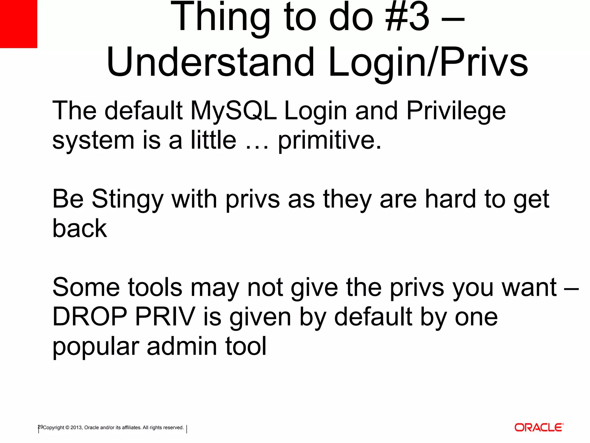 Copyright © 2013, Oracle and/or its affiliates. All rights reserved.29
Thing to do #3 –
Understand Login/Privs
The default MySQL Login and Privilege
system is a little … primitive.
Be Stingy with privs as they are hard to get
back
Some tools may not give the privs you want –
DROP PRIV is given by default by one
popular admin tool
 