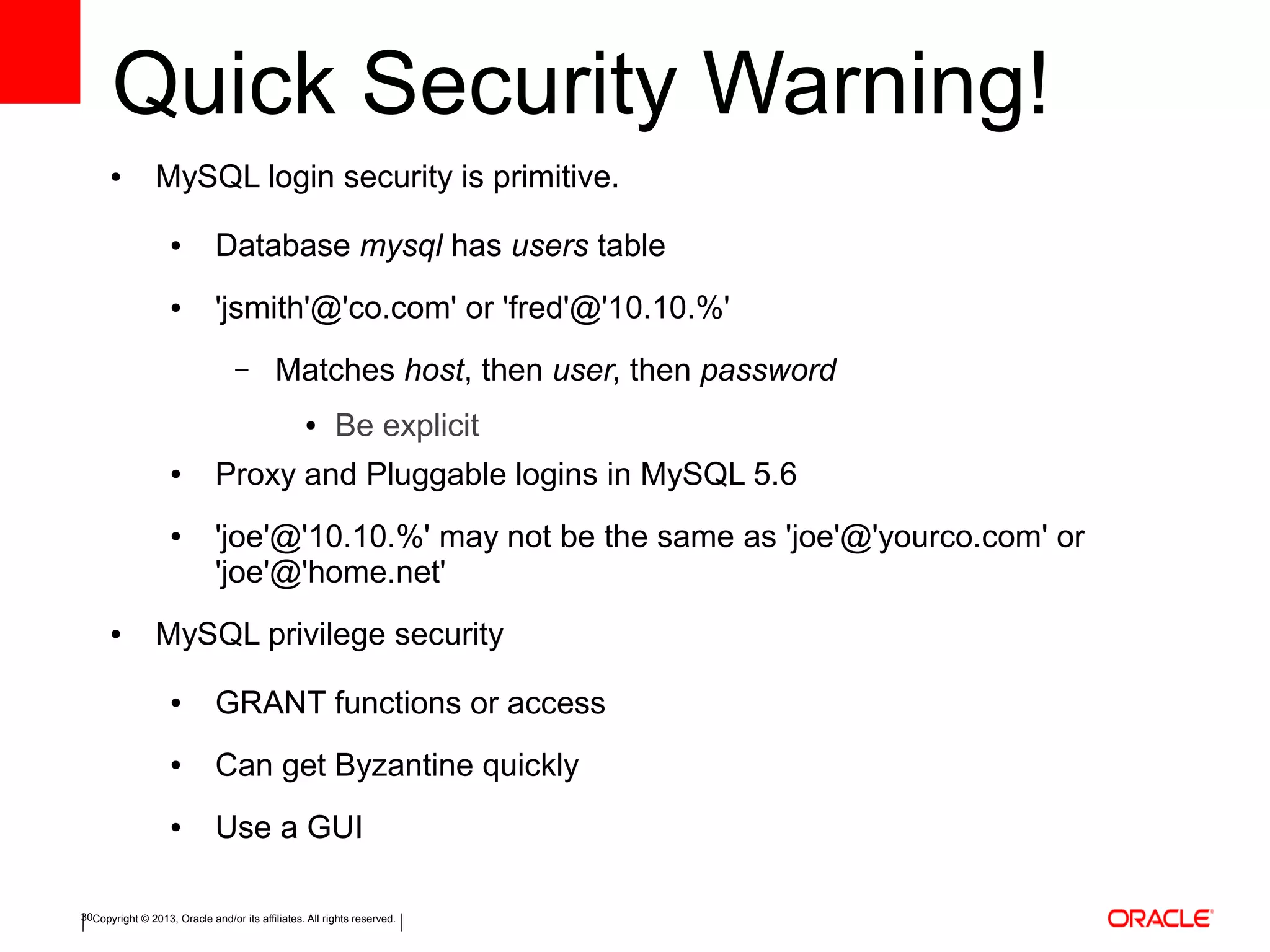 Copyright © 2013, Oracle and/or its affiliates. All rights reserved.30
Quick Security Warning!
● MySQL login security is primitive.
● Database mysql has users table
● 'jsmith'@'co.com' or 'fred'@'10.10.%'
– Matches host, then user, then password
● Be explicit
● Proxy and Pluggable logins in MySQL 5.6
● 'joe'@'10.10.%' may not be the same as 'joe'@'yourco.com' or
'joe'@'home.net'
● MySQL privilege security
● GRANT functions or access
● Can get Byzantine quickly
● Use a GUI
 