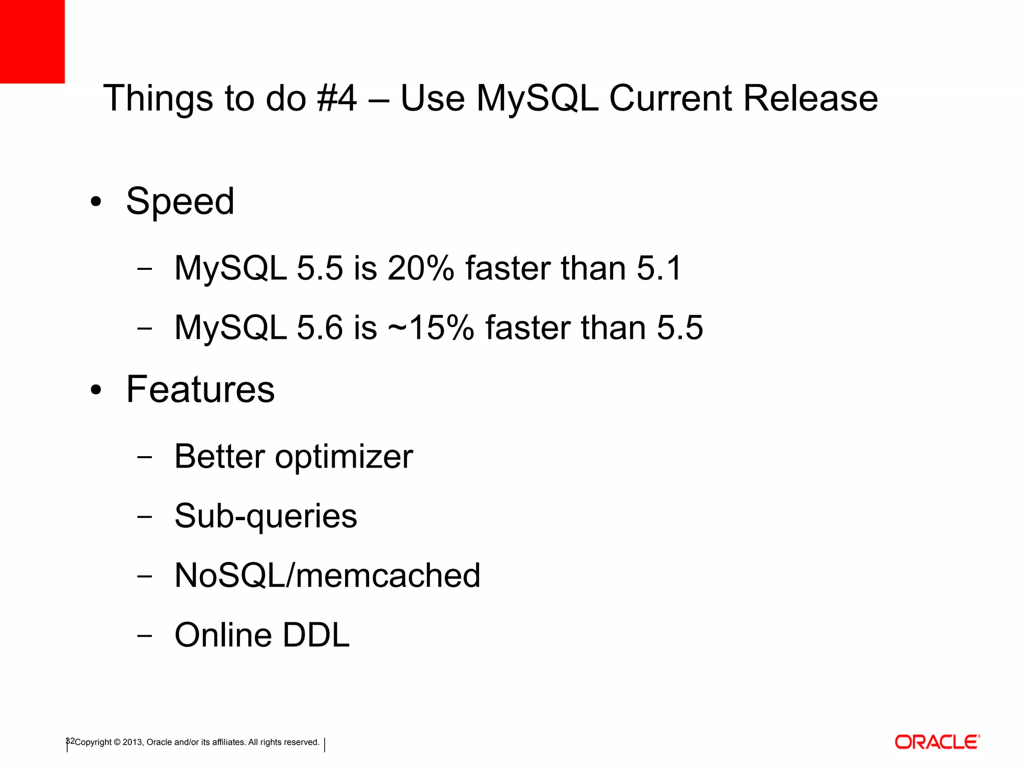 Copyright © 2013, Oracle and/or its affiliates. All rights reserved.32
Things to do #4 – Use MySQL Current Release
● Speed
– MySQL 5.5 is 20% faster than 5.1
– MySQL 5.6 is ~15% faster than 5.5
● Features
– Better optimizer
– Sub-queries
– NoSQL/memcached
– Online DDL
 