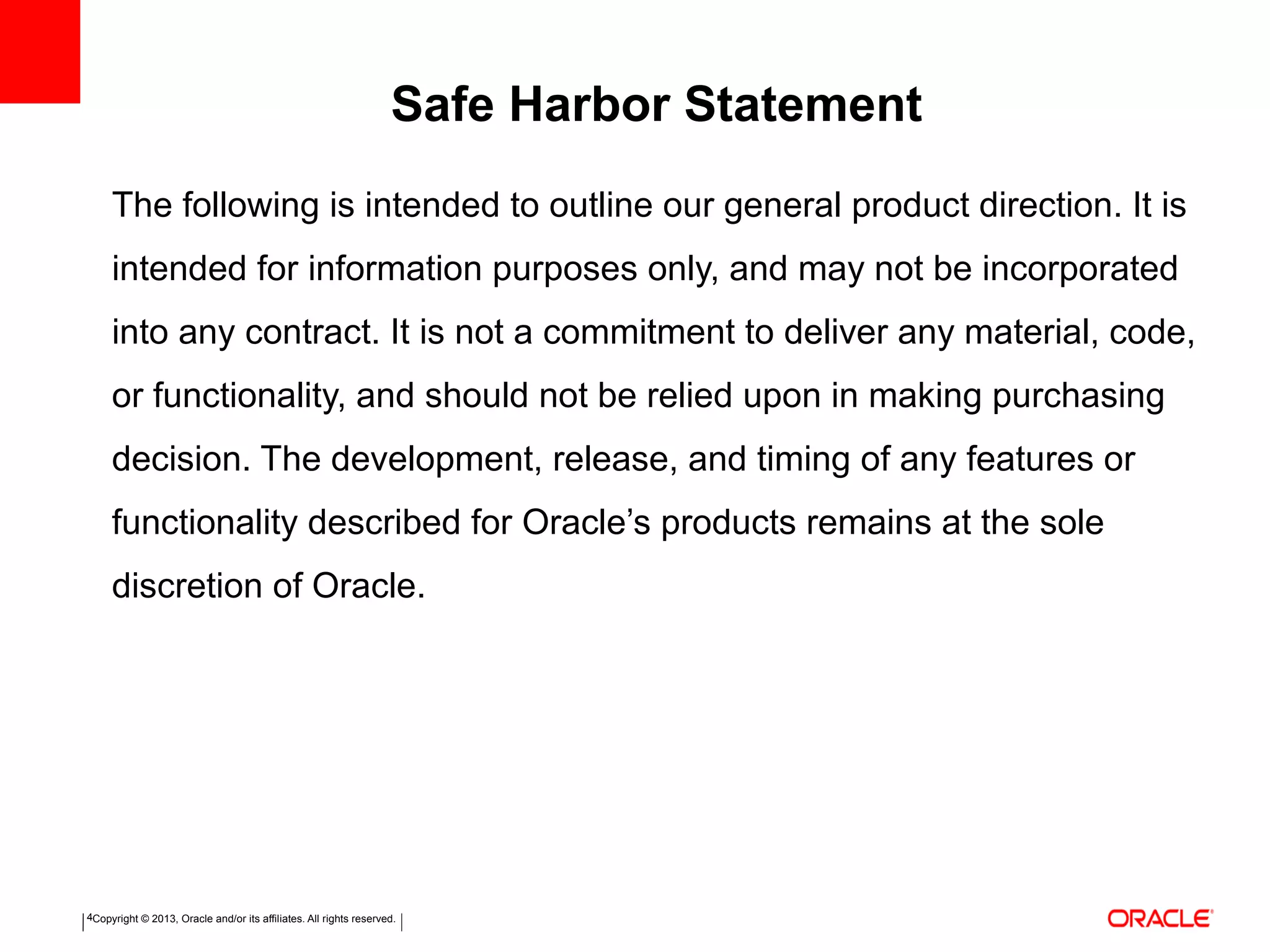Copyright © 2013, Oracle and/or its affiliates. All rights reserved.4
The following is intended to outline our general product direction. It is
intended for information purposes only, and may not be incorporated
into any contract. It is not a commitment to deliver any material, code,
or functionality, and should not be relied upon in making purchasing
decision. The development, release, and timing of any features or
functionality described for Oracle’s products remains at the sole
discretion of Oracle.
Safe Harbor Statement
 