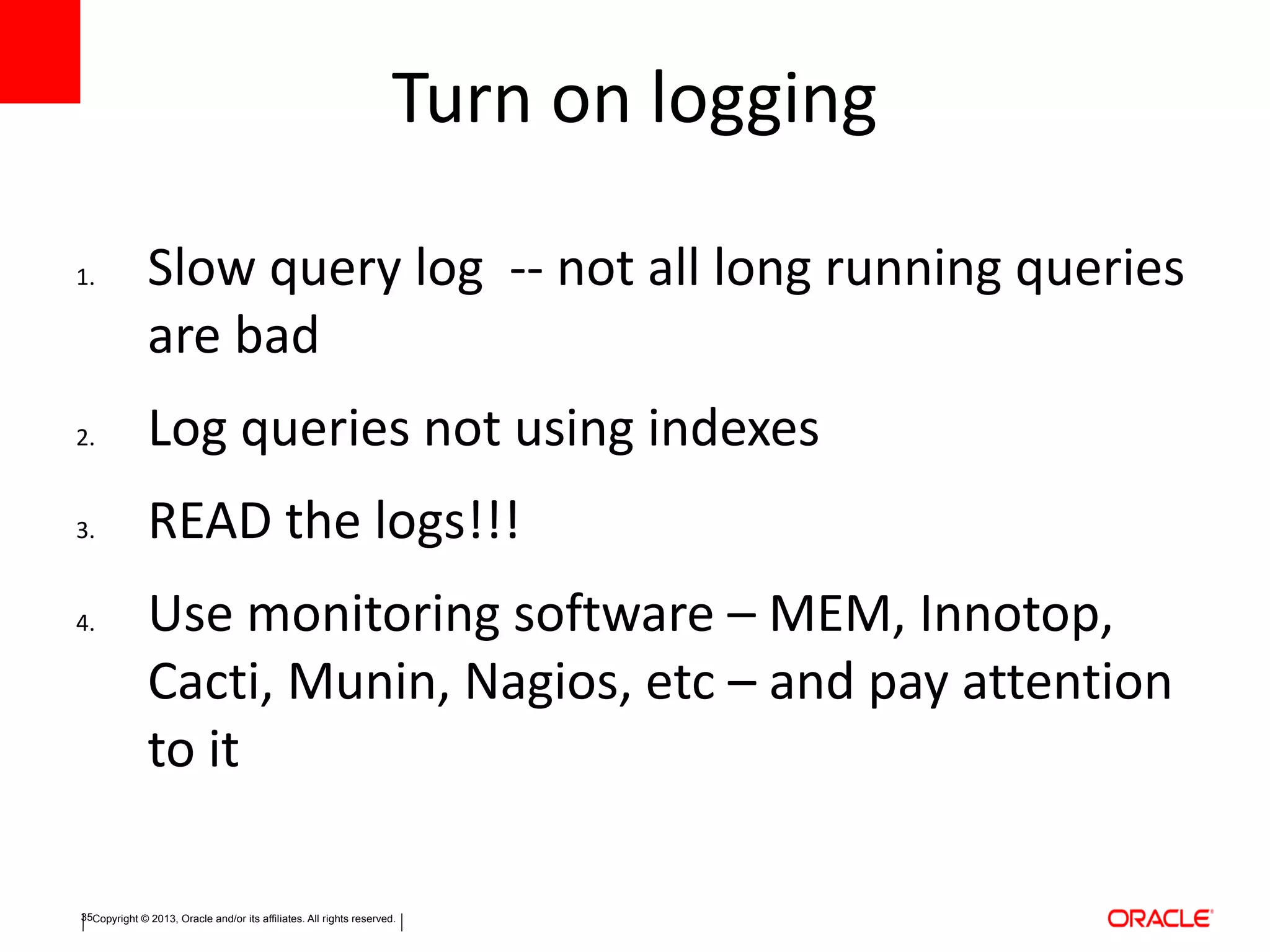 Copyright © 2013, Oracle and/or its affiliates. All rights reserved.35
Turn on logging
1. Slow query log -- not all long running queries
are bad
2. Log queries not using indexes
3. READ the logs!!!
4. Use monitoring software – MEM, Innotop,
Cacti, Munin, Nagios, etc – and pay attention
to it
 