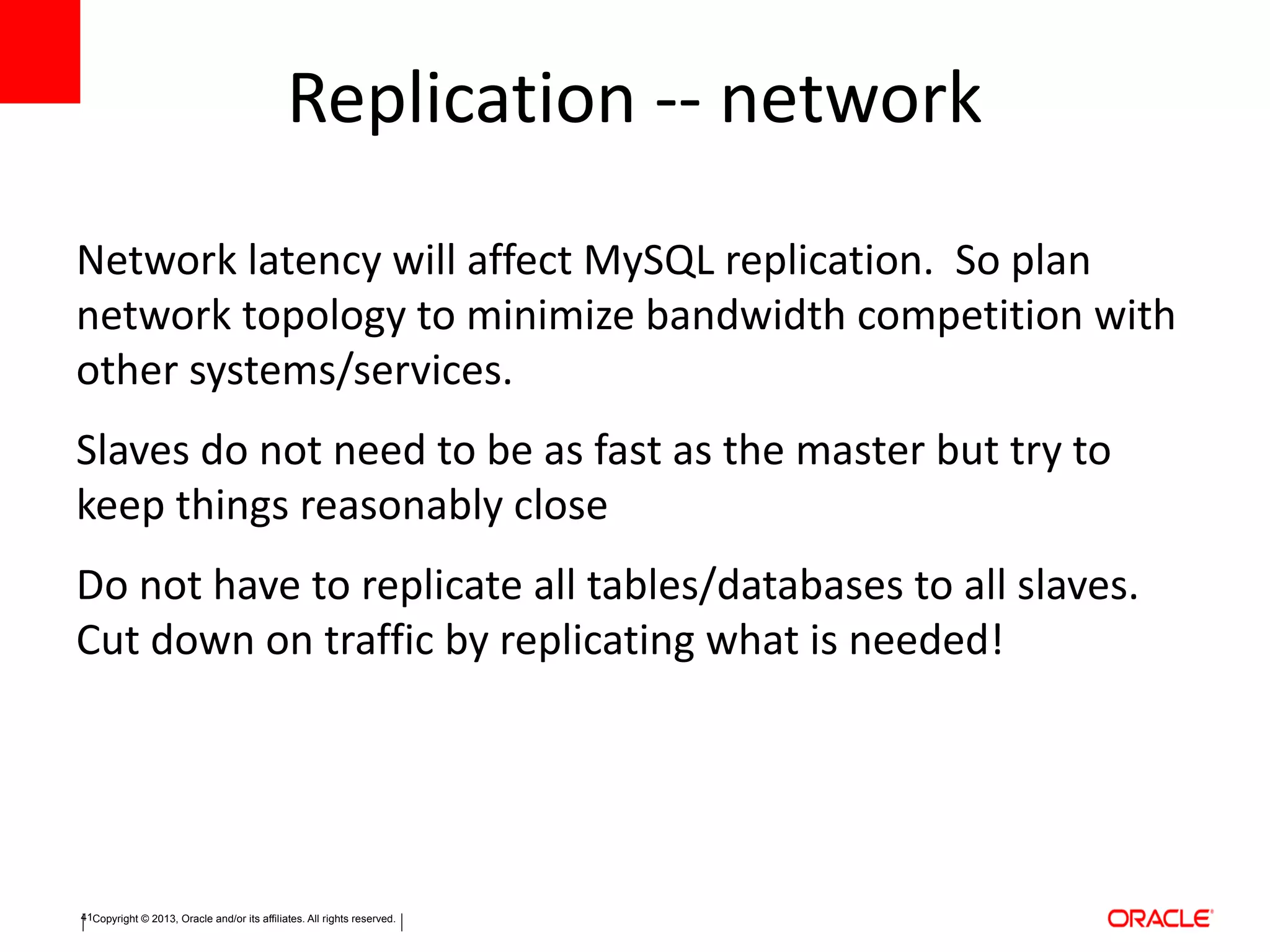 Copyright © 2013, Oracle and/or its affiliates. All rights reserved.41
Replication -- network
Network latency will affect MySQL replication. So plan
network topology to minimize bandwidth competition with
other systems/services.
Slaves do not need to be as fast as the master but try to
keep things reasonably close
Do not have to replicate all tables/databases to all slaves.
Cut down on traffic by replicating what is needed!
 
