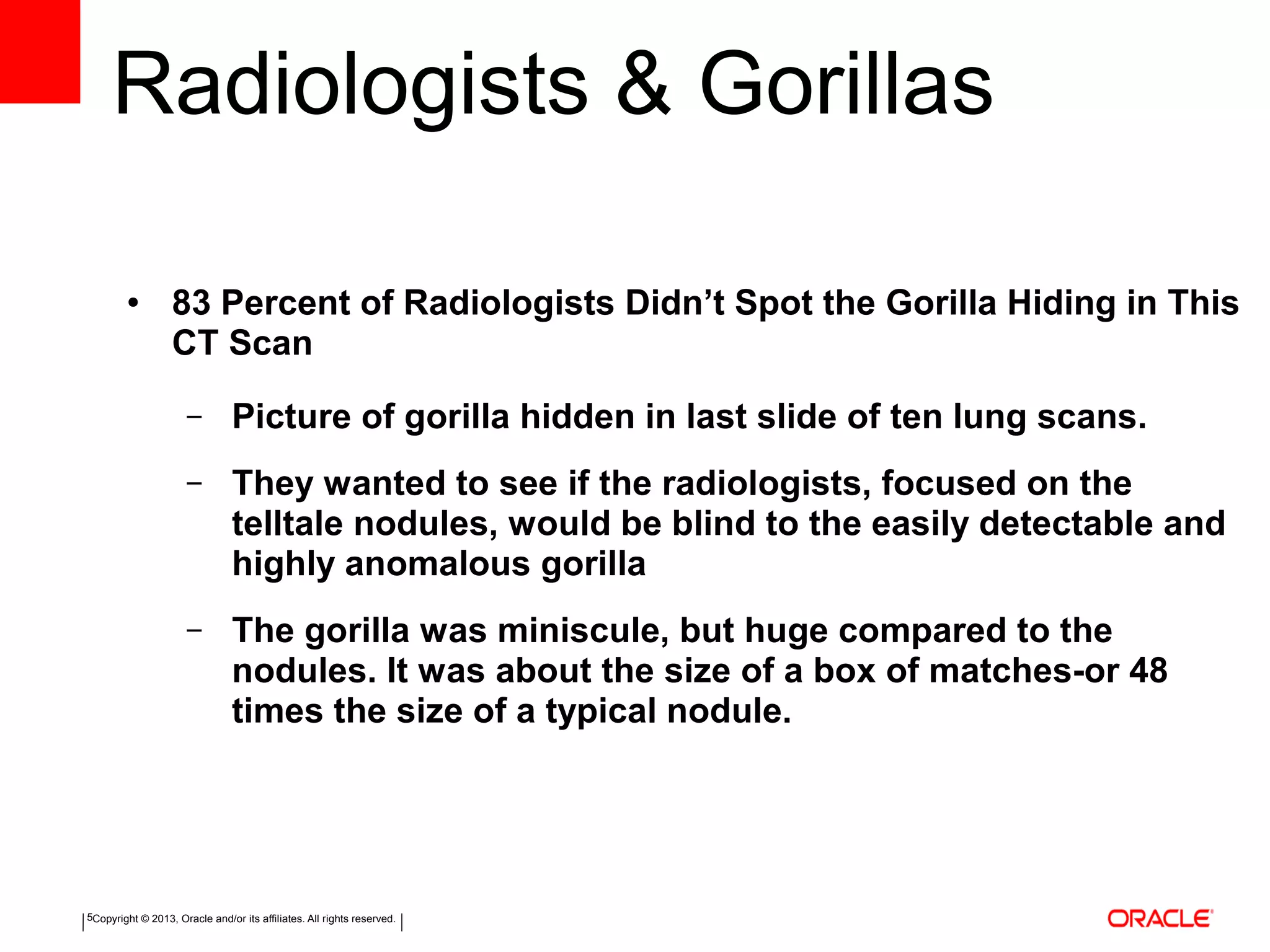 Copyright © 2013, Oracle and/or its affiliates. All rights reserved.5
Radiologists & Gorillas
● 83 Percent of Radiologists Didn’t Spot the Gorilla Hiding in This
CT Scan
– Picture of gorilla hidden in last slide of ten lung scans.
– They wanted to see if the radiologists, focused on the
telltale nodules, would be blind to the easily detectable and
highly anomalous gorilla
– The gorilla was miniscule, but huge compared to the
nodules. It was about the size of a box of matches-or 48
times the size of a typical nodule.
 