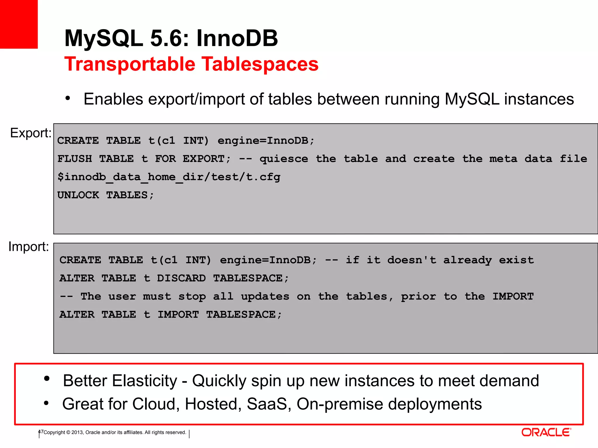 Copyright © 2013, Oracle and/or its affiliates. All rights reserved.47
●
Enables export/import of tables between running MySQL instances
MySQL 5.6: InnoDB
Transportable Tablespaces
CREATE TABLE t(c1 INT) engine=InnoDB;
FLUSH TABLE t FOR EXPORT; -- quiesce the table and create the meta data file
$innodb_data_home_dir/test/t.cfg
UNLOCK TABLES;
Export:
Import:
CREATE TABLE t(c1 INT) engine=InnoDB; -- if it doesn't already exist
ALTER TABLE t DISCARD TABLESPACE;
-- The user must stop all updates on the tables, prior to the IMPORT
ALTER TABLE t IMPORT TABLESPACE;
●
Better Elasticity - Quickly spin up new instances to meet demand
●
Great for Cloud, Hosted, SaaS, On-premise deployments
 